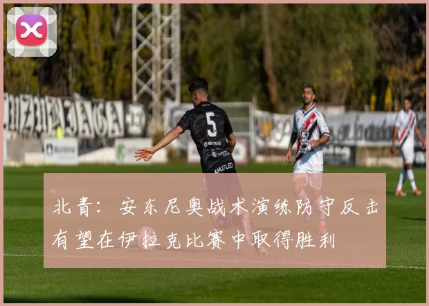 北青：安东尼奥战术演练防守反击有望在伊拉克比赛中取得胜利