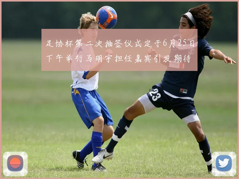 足协杯第二次抽签仪式定于6月25日下午举行马明宇担任嘉宾引发期待