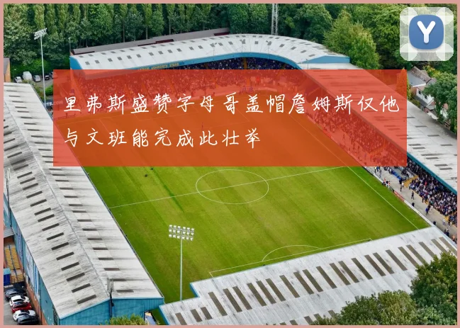 里弗斯盛赞字母哥盖帽詹姆斯仅他与文班能完成此壮举