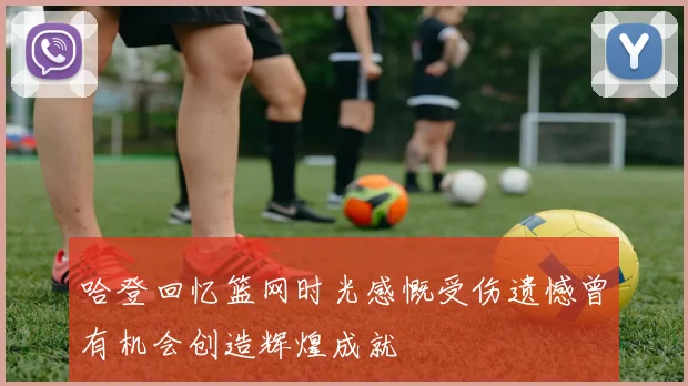 哈登回忆篮网时光感慨受伤遗憾曾有机会创造辉煌成就