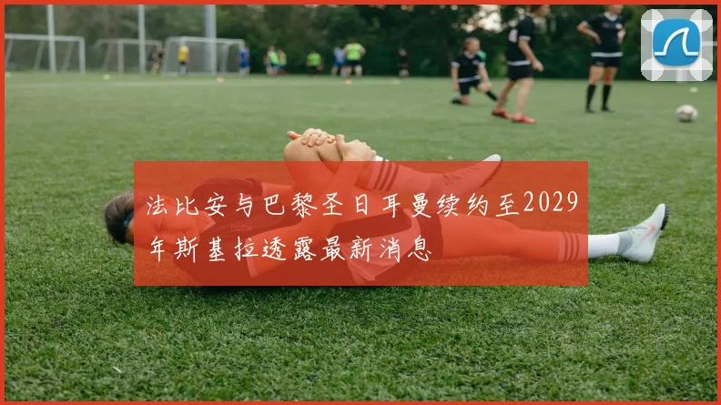 法比安与巴黎圣日耳曼续约至2029年斯基拉透露最新消息