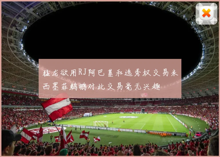 猛龙欲用RJ阿巴基和选秀权交易米西墨菲鹈鹕对此交易毫无兴趣