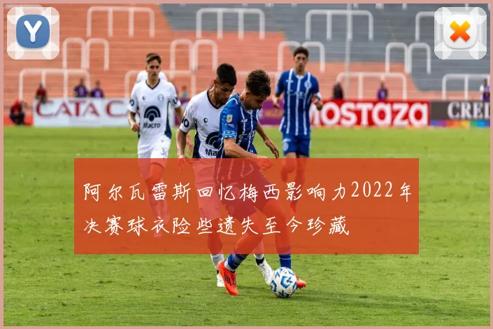 阿尔瓦雷斯回忆梅西影响力2022年决赛球衣险些遗失至今珍藏