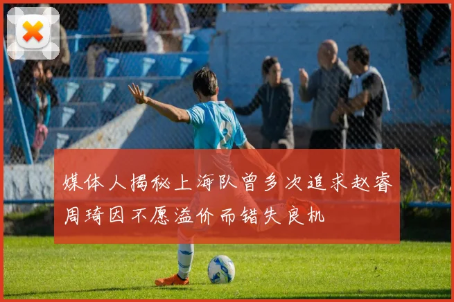 媒体人揭秘上海队曾多次追求赵睿周琦因不愿溢价而错失良机