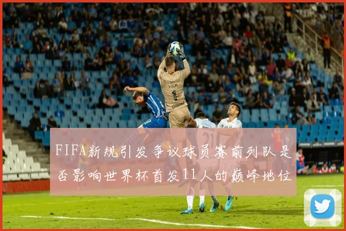FIFA新规引发争议球员赛前列队是否影响世界杯首发11人的巅峰地位