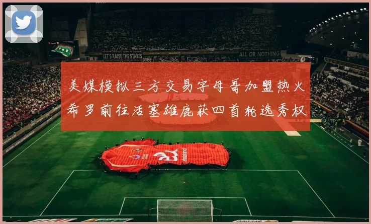 美媒模拟三方交易字母哥加盟热火希罗前往活塞雄鹿获四首轮选秀权与两次互换权