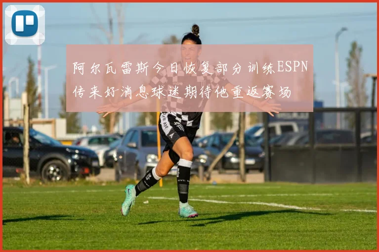 阿尔瓦雷斯今日恢复部分训练ESPN传来好消息球迷期待他重返赛场
