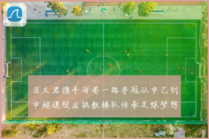 吕文君携手海港一路夺冠从中乙到中超退役后执教梯队传承足球梦想