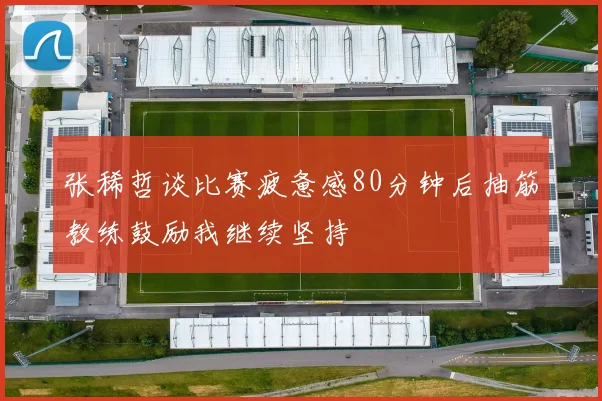 张稀哲谈比赛疲惫感80分钟后抽筋教练鼓励我继续坚持