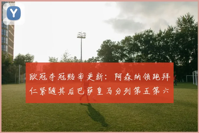 欧冠夺冠赔率更新：阿森纳领跑拜仁紧随其后巴萨皇马分列第五第六位