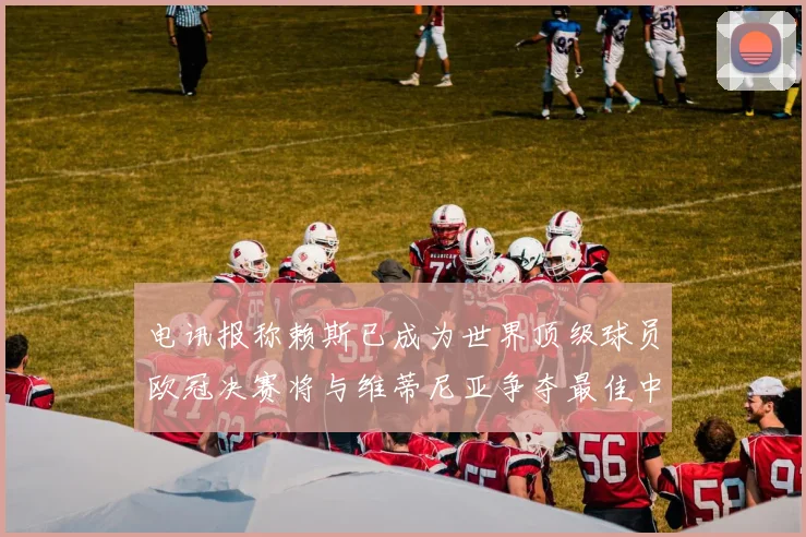 电讯报称赖斯已成为世界顶级球员欧冠决赛将与维蒂尼亚争夺最佳中场称号