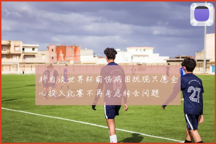 科内谈世界杯前伤病困扰现只愿全心投入比赛不再考虑转会问题