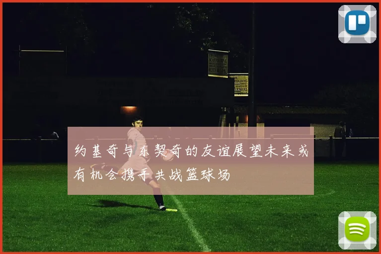 约基奇与东契奇的友谊展望未来或有机会携手共战篮球场